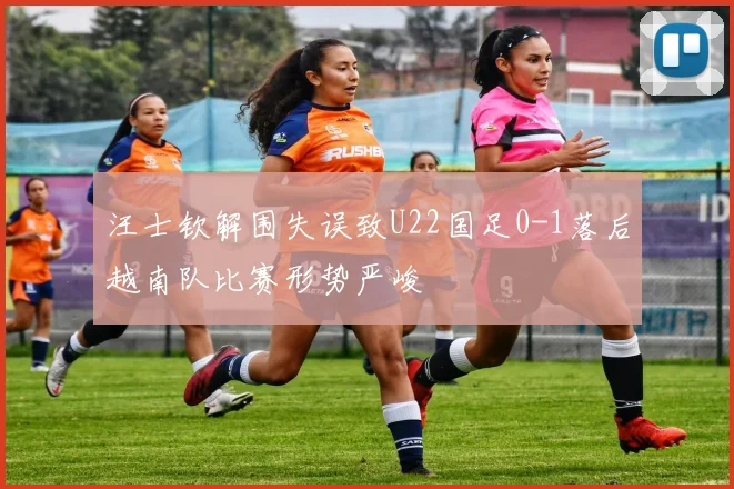 汪士钦解围失误致U22国足0-1落后越南队比赛形势严峻