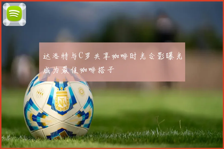 达洛特与C罗共享咖啡时光合影曝光成为最佳咖啡搭子