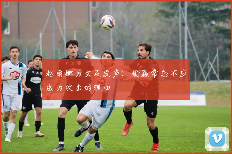 赵丽娜为女足发声：输赢常态不应成为攻击的理由