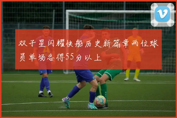 双子星闪耀快船历史新篇章两位球员单场各得55分以上