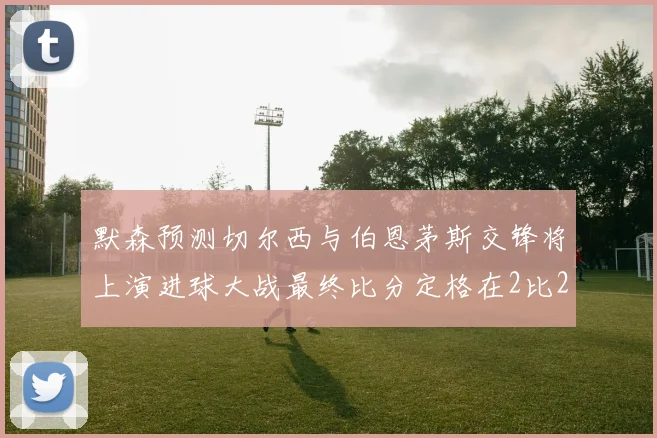 默森预测切尔西与伯恩茅斯交锋将上演进球大战最终比分定格在2比2