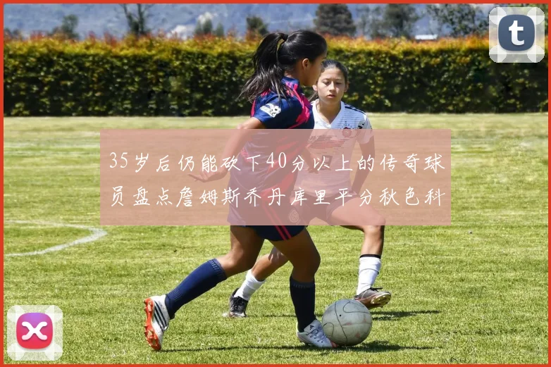 35岁后仍能砍下40分以上的传奇球员盘点詹姆斯乔丹库里平分秋色科比60分马龙曾获MVP
