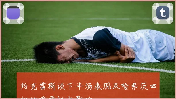 约克雷斯谈下半场表现及哈弗茨回归的重要性与影响