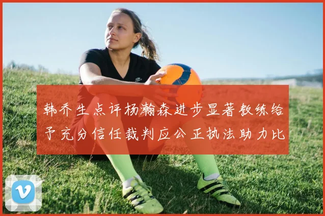 韩乔生点评杨瀚森进步显著教练给予充分信任裁判应公正执法助力比赛发展