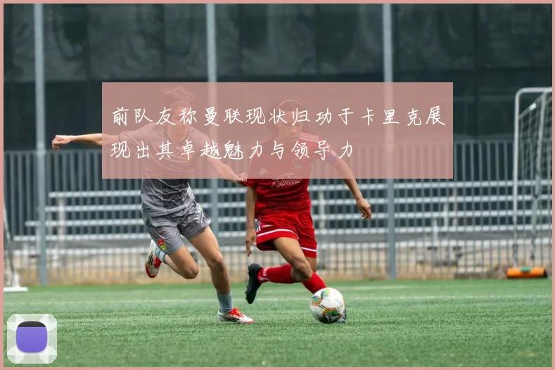 前队友称曼联现状归功于卡里克展现出其卓越魅力与领导力