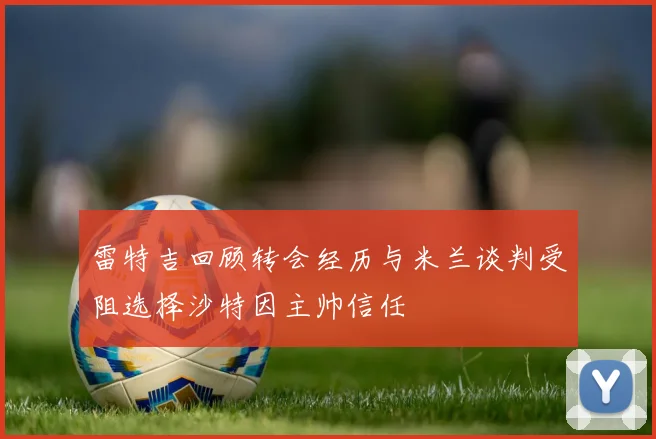 雷特吉回顾转会经历与米兰谈判受阻选择沙特因主帅信任