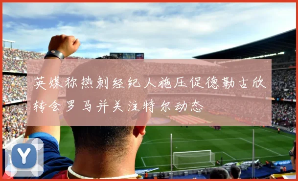 英媒称热刺经纪人施压促德勒古欣转会罗马并关注特尔动态