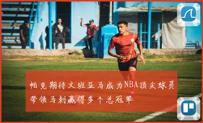 帕克期待文班亚马成为NBA顶尖球员带领马刺赢得多个总冠军