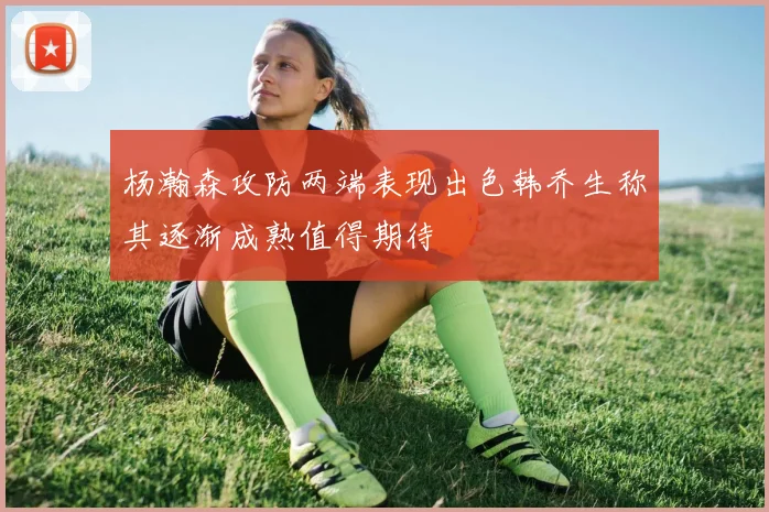 杨瀚森攻防两端表现出色韩乔生称其逐渐成熟值得期待