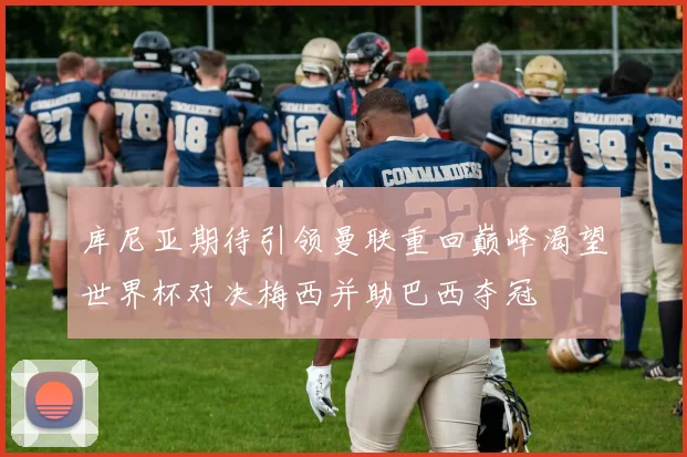 库尼亚期待引领曼联重回巅峰渴望世界杯对决梅西并助巴西夺冠