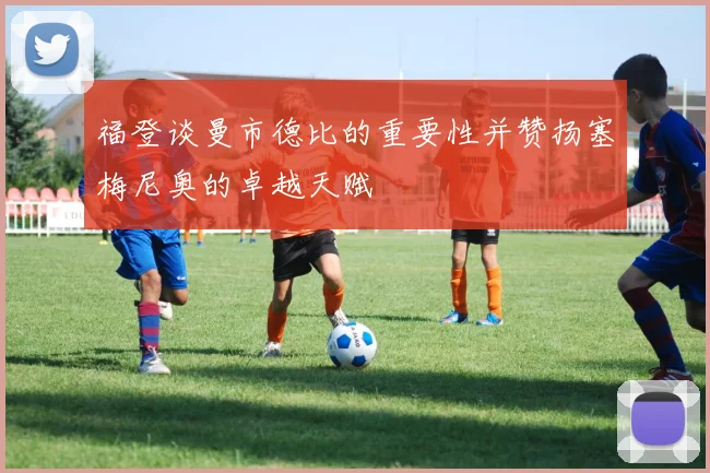 福登谈曼市德比的重要性并赞扬塞梅尼奥的卓越天赋