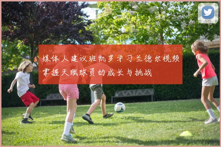 媒体人建议班凯罗学习兰德尔视频掌握天赋球员的成长与挑战