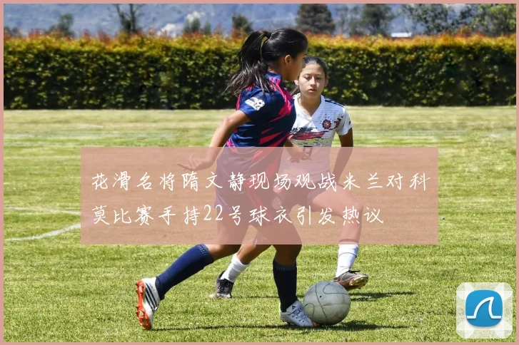 花滑名将隋文静现场观战米兰对科莫比赛手持22号球衣引发热议