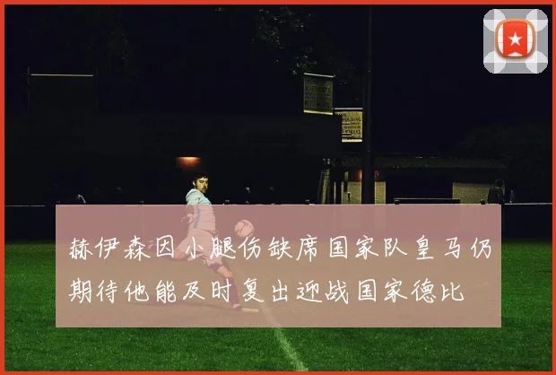 赫伊森因小腿伤缺席国家队皇马仍期待他能及时复出迎战国家德比