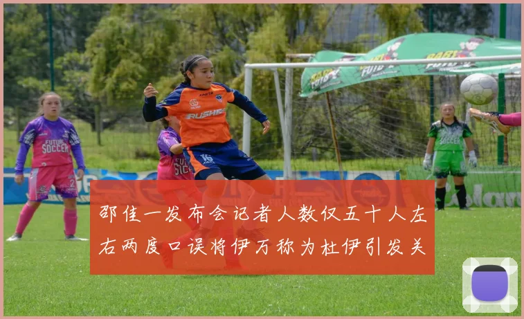 邵佳一发布会记者人数仅五十人左右两度口误将伊万称为杜伊引发关注