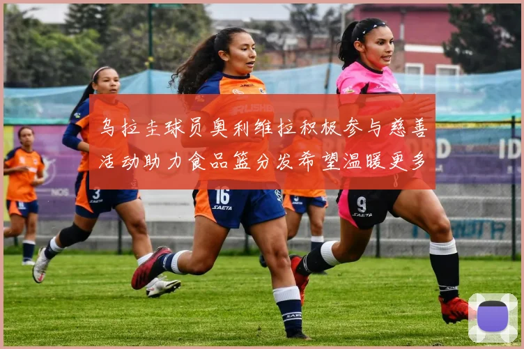 乌拉圭球员奥利维拉积极参与慈善活动助力食品篮分发希望温暖更多需要帮助的人