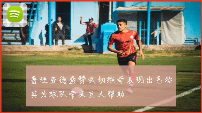 普理查德盛赞武切维奇表现出色称其为球队带来巨大帮助