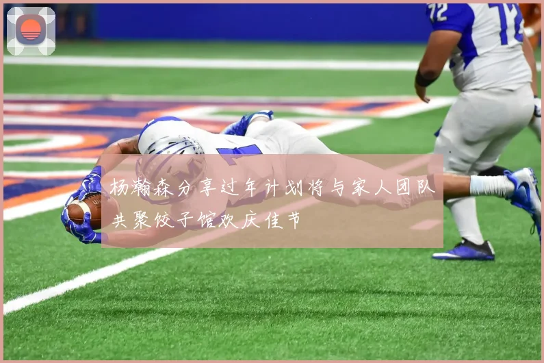 杨瀚森分享过年计划将与家人团队共聚饺子馆欢庆佳节