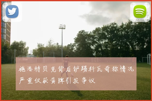 施洛特贝克背后铲踢科瓦奇称情况严重仅获黄牌引发争议