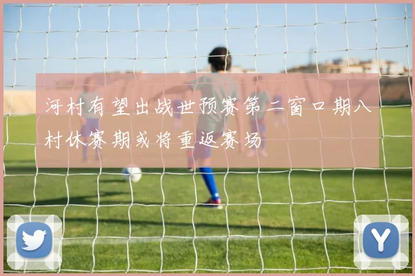 河村有望出战世预赛第二窗口期八村休赛期或将重返赛场
