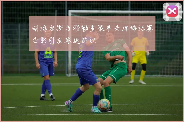 胡梅尔斯与穆勒重聚羊头牌锦标赛合影引发球迷热议