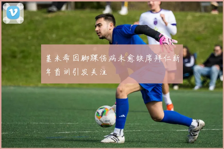 基米希因脚踝伤病未愈缺席拜仁新年首训引发关注
