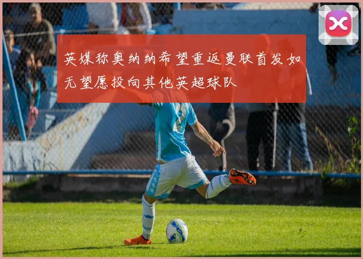 英媒称奥纳纳希望重返曼联首发如无望愿投向其他英超球队
