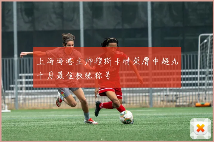上海海港主帅穆斯卡特荣膺中超九十月最佳教练称号