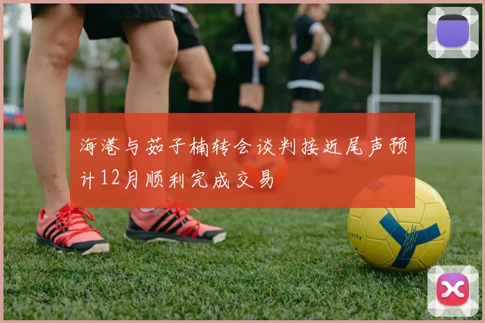 海港与茹子楠转会谈判接近尾声预计12月顺利完成交易