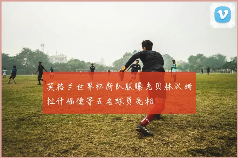 英格兰世界杯新队服曝光贝林汉姆拉什福德等五名球员亮相