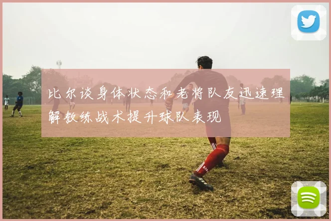 比尔谈身体状态和老将队友迅速理解教练战术提升球队表现