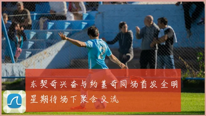 东契奇兴奋与约基奇同场首发全明星期待场下聚会交流