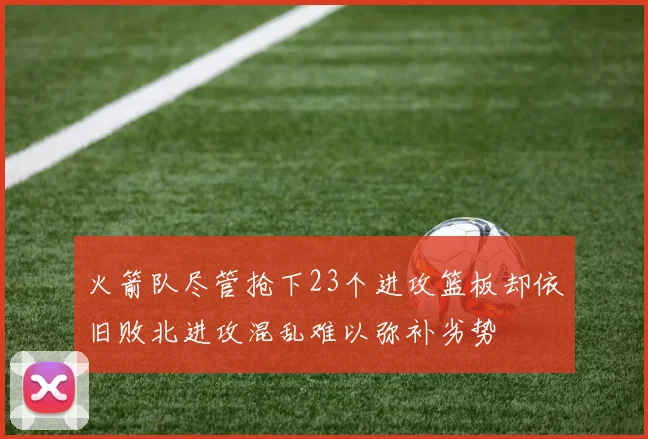 火箭队尽管抢下23个进攻篮板却依旧败北进攻混乱难以弥补劣势