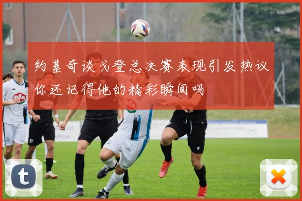 约基奇谈戈登总决赛表现引发热议你还记得他的精彩瞬间吗