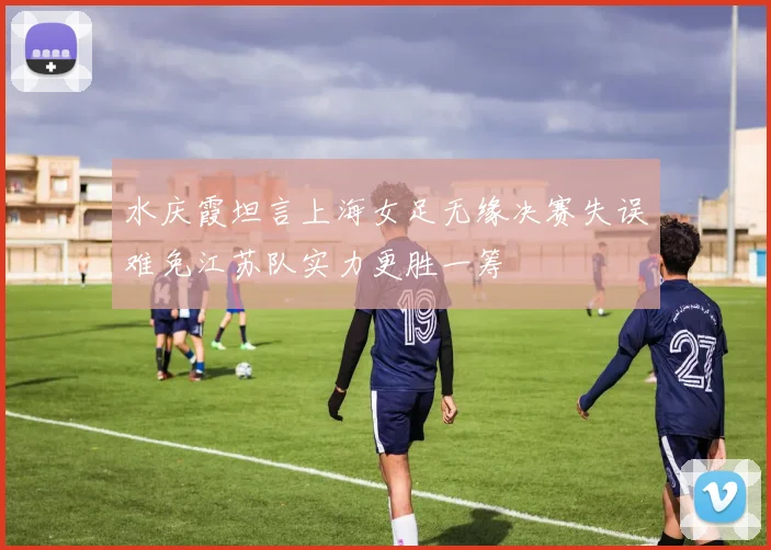 水庆霞坦言上海女足无缘决赛失误难免江苏队实力更胜一筹
