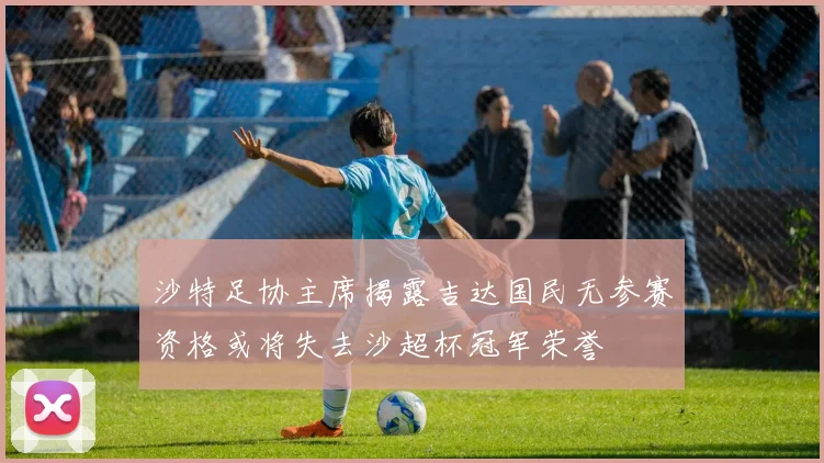 沙特足协主席揭露吉达国民无参赛资格或将失去沙超杯冠军荣誉